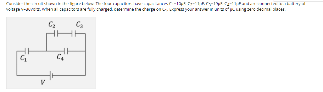 Consider the circuit shown in the figure below. The four capacitors have capacitances C1=10µF, C2=11pF, C3=19pF, C4=11µF and are connected to a battery of
voltage V=36Volts. When all capacitors are fully charged, determine the charge on C1. Express your answer in units of pC using zero decimal places.
C2
C3
V
