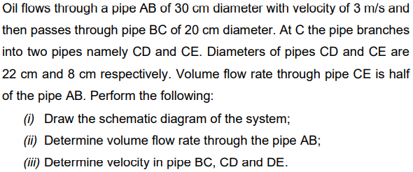 Oil flows through a pipe AB of 30 cm diameter with velocity of 3 m/s and
then passes through pipe BC of 20 cm diameter. At C the pipe branches
into two pipes namely CD and CE. Diameters of pipes CD and CE are
22 cm and 8 cm respectively. Volume flow rate through pipe CE is half
of the pipe AB. Perform the following:
(1) Draw the schematic diagram of the system;
(ii) Determine volume flow rate through the pipe AB;
(iii) Determine velocity in pipe BC, CD and DE.
