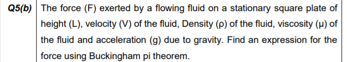 Q5(b) The force (F) exerted by a flowing fluid on a stationary square plate of
height (L), velocity (V) of the fluid, Density (p) of the fluid, viscosity (p) of
the fluid and acceleration (g) due to gravity. Find an expression for the
force using Buckingham pi theorem.
