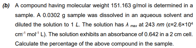 (b) A compound having molecular weight 151.163 g/mol is determined in a
sample. A 0.0302 g sample was dissolved in an aqueous solvent and
diluted the solution to 1 L. The solution has A max at 243 nm (ɛ=2.6×104
cm1 mol1 L). The solution exhibits an absorbance of 0.642 in a 2 cm cell.
Calculate the percentage of the above compound in the sample.
