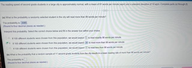 The reading speed of second grade students in a large city is approximately normal, with a mean of 91 words per minute (wpm) and a standard deviation of 10 wpm. Complete parts (a) through (1)
(a) What is the probability a randomly selected student in the city will read more than 96 words per minute?
The probability is 3085
(Round to four decimal places as needed)
Interpret this probability. Select the correct choice below and fill in the answer box within your choice.
OAI 100 different students were chosen from this population, we would expect to read exactly 96 words per minute.
B. If 100 different students were chosen from this population, we would expect 31 to read more than 96 words per minute
OC. 100 different students were chosen from this population, we would expect to read less than 96 words per minute
(b) What is the probability that a random sample of 11 second grade students from the city results in a mean reading rate of more than 96 words per minute?
The probability is
(Round to four decimal places as needed)