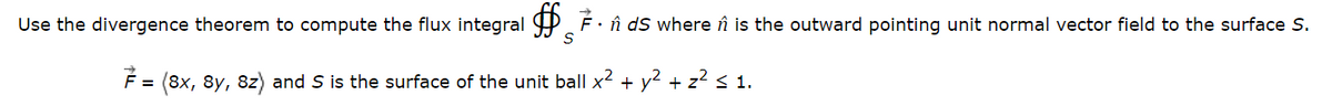 Use the divergence theorem to compute the flux integral
7.
ds where is the outward pointing unit normal vector field to the surface S.
7 = (8x, 8y, 8z) and S is the surface of the unit ball x²
+ y²
+
₂2 < 1.