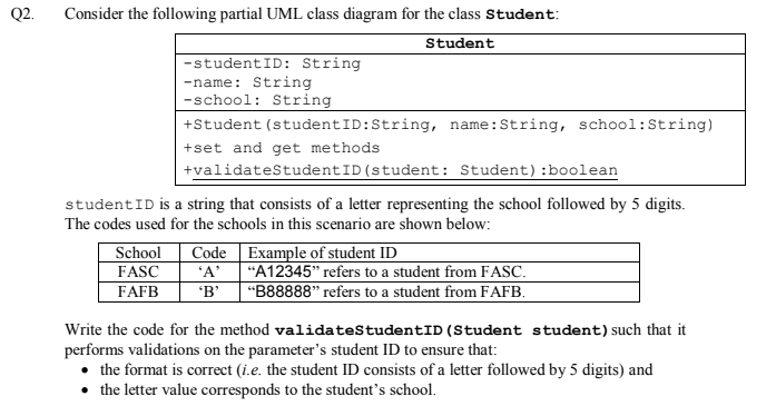 Q2.
Consider the following partial UML class diagram for the class Student:
Student
-studentID: String
-name: String
-school: String
+Student (studentID:String, name:String, school:String)
+set and get methods
+validatestudentID(student: Student):boolean
studentID is a string that consists of a letter representing the school followed by 5 digits.
The codes used for the schools in this scenario are shown below:
School
FASC
Code Example of student ID
'A'
'B'
"A12345" refers to a student from FASC.
FAFB
"B88888" refers to a student from FAFB.
Write the code for the method validatestudentID (Student student) such that it
performs validations on the parameter's student ID to ensure that:
the format is correct (i.e. the student ID consists of a letter followed by 5 digits) and
• the letter value corresponds to the student's school.
