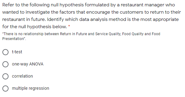 Refer to the following null hypothesis formulated by a restaurant manager who
wanted to investigate the factors that encourage the customers to return to their
restaurant in future. Identify which data analysis method is the most appropriate
for the null hypothesis below. *
"There is no relationship between Return in Future and Service Quality, Food Quality and Food
Presentation".
t-test
one-way ANOVA
correlation
O multiple regression
