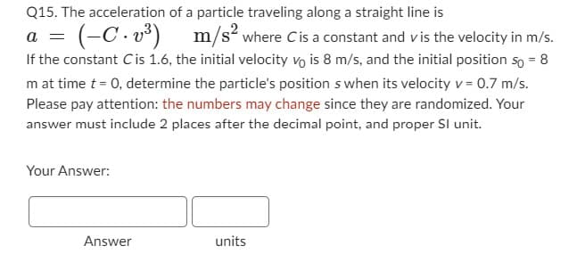Q15. The acceleration of a particle traveling along a straight line is
a
(-C. v³)
m/s² where C is a constant and vis the velocity in m/s.
If the constant Cis 1.6, the initial velocity vo is 8 m/s, and the initial position so = 8
m at time t = 0, determine the particle's position s when its velocity v = 0.7 m/s.
Please pay attention: the numbers may change since they are randomized. Your
answer must include 2 places after the decimal point, and proper Sl unit.
Your Answer:
Answer
units