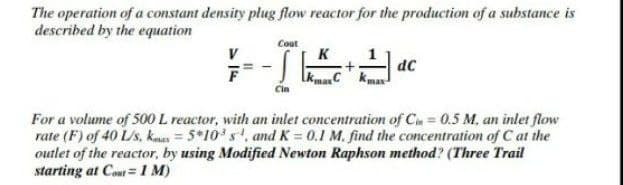 The operation of a constant density plug flow reactor for the production of a substance is
described by the equation
Cout
V
K
dc
For a volume of 500 L reactor, with an inlet concentration of Cu = 0.5 M, an inlet flow
rate (F) of 40 L/s, kaas = 5*10 s, and K = 0.1 M. find the concentration of C at the
outlet of the reactor, by using Modified Newton Raphson method? (Three Trail
starting at Cou=1 M)
