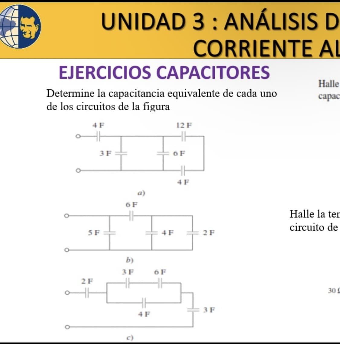EJERCICIOS CAPACITORES
Determine la capacitancia equivalente de cada uno
de los circuitos de la figura
UNIDAD 3: ANÁLISIS D
CORRIENTE AL
4 F
5 F
2 F
3 F
6 F
b)
3 F
HH
4 F
4 F
6 F
12 F
6 F
4 F
2 F
3 F
Halle
capac
Halle la ten
circuito de
30 C