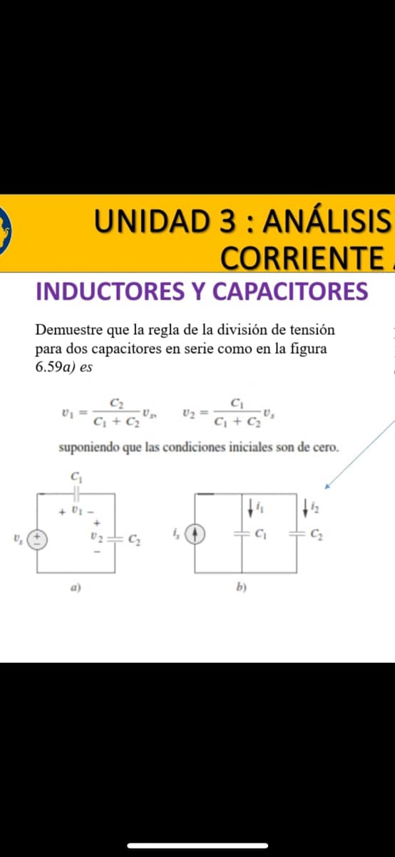 UNIDAD 3: ANÁLISIS
CORRIENTE
INDUCTORES Y CAPACITORES
Demuestre que la regla de la división de tensión
para dos capacitores en serie como en la figura
6.59a) es
C₂
C₁ + C₂
C₁ + C₂
suponiendo que las condiciones iniciales son de cero.
C₁
V₁ =
a)
V₂
C₂
V₂ =
b)
•V₂
C₁
12
C₂