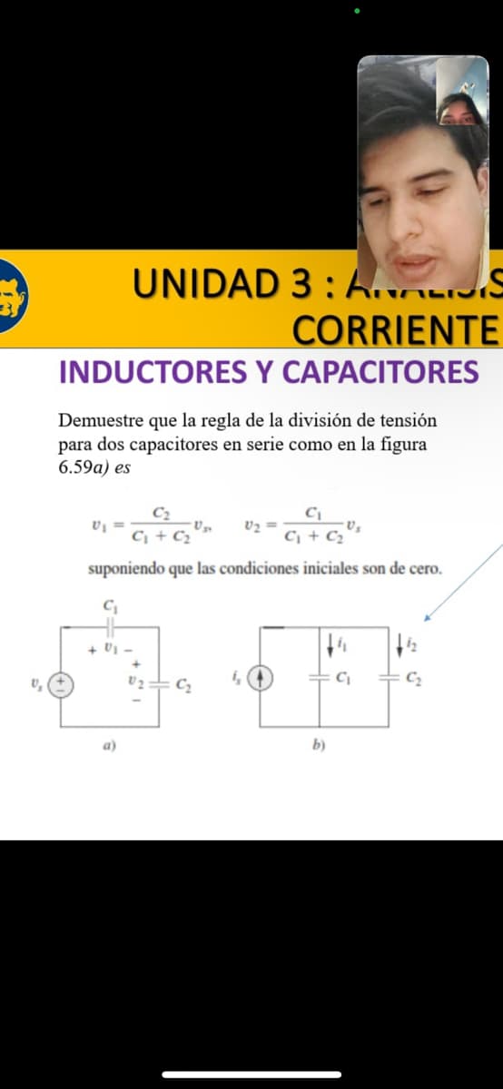 UNIDAD 3: AVIS
CORRIENTE
INDUCTORES Y CAPACITORES
Demuestre que la regla de la visión de tensión
para dos capacitores en serie como en la figura
6.59a) es
C₂
C₁ + C₂
C₁ + C₂
suponiendo que las condiciones iniciales son de cero.
C₁
V₁ =
a)
0₂:
C₂
Us
4, (4
b)
C₁
C₂