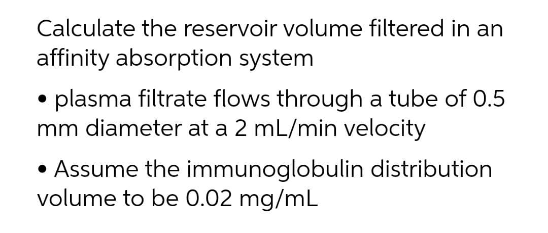 Calculate the reservoir volume filtered in an
affinity absorption system
plasma filtrate flows through a tube of 0.5
mm diameter at a 2 mL/min velocity
• Assume the immunoglobulin distribution
volume to be 0.02 mg/mL
