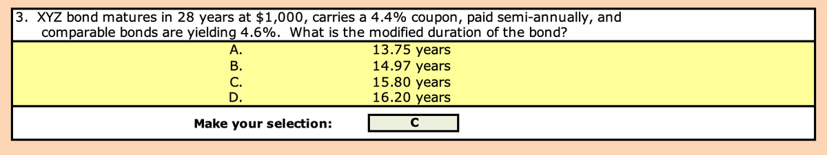 3. XYZ bond matures in 28 years at $1,000, carries a 4.4% coupon, paid semi-annually, and
comparable bonds are yielding 4.6%. What is the modified duration of the bond?
A.
B.
C.
D.
Make your selection:
13.75 years
14.97 years
15.80 years
16.20 years
C