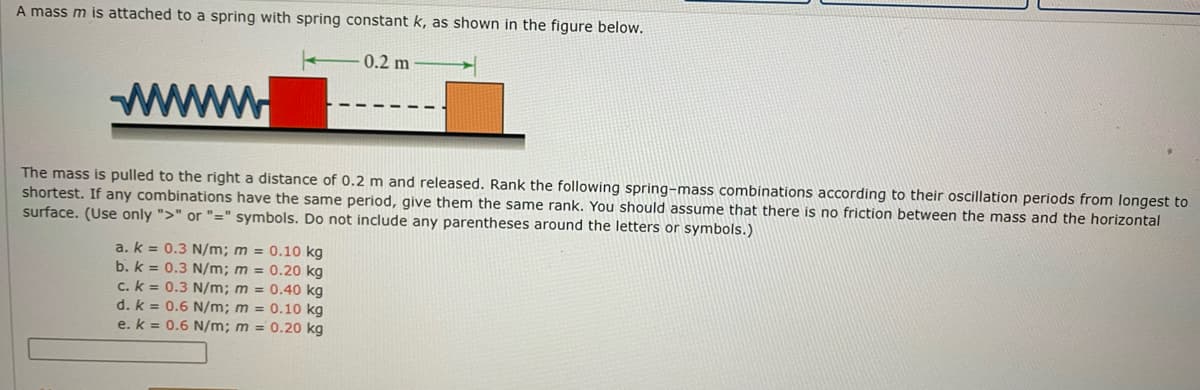 A mass m is attached to a spring with spring constant k, as shown in the figure below.
0.2 m
www.
The mass is pulled to the right a distance of 0.2 m and released. Rank the following spring-mass combinations according to their oscillation periods from longest to
shortest. If any combinations have the same period, give them the same rank. You should assume that there is no friction between the mass and the horizontal
surface. (Use only ">" or "=" symbols. Do not include any parentheses around the letters or symbols.)
a. k = 0.3 N/m; m = 0.10 kg
b. k = 0.3 N/m; m = 0.20 kg
c. k = 0.3 N/m; m = 0.40 kg
d. k = 0.6 N/m; m = 0.10 kg
e. k = 0.6 N/m; m = 0.20 kg
