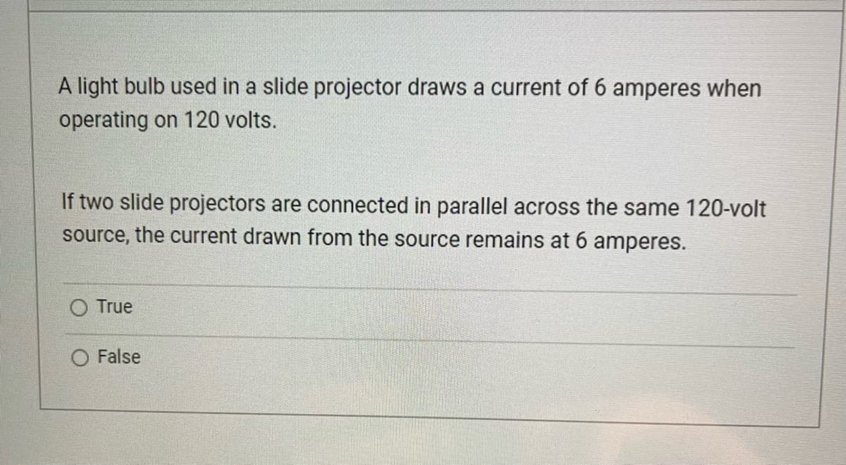 A light bulb used in a slide projector draws a current of 6 amperes when
operating on 120 volts.
If two slide projectors are connected in parallel across the same 120-volt
source, the current drawn from the source remains at 6 amperes.
True
O False
