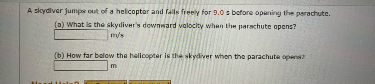 A skydiver jumps out of a helicopter and falls freely for 9.0 s before opening the parachute.
(a) What is the skydiver's downward velocity when the parachute opens?
m/s
(b) How far below the helicopter is the skydiver when the parachute opens?
m
