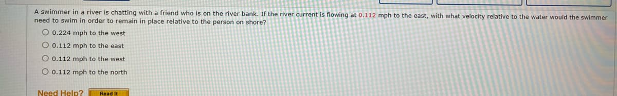 A swimmer in a river is chatting with a friend who is on the river bank. If the river current is flowing at 0.112 mph to the east, with what velocity relative to the water would the swimmer
need to swim in order to remain in place relative to the person on shore?
O 0.224 mph to the west
O 0.112 mph to the east
O 0.112 mph to the west
O 0.112 mph to the north
Need Help?
Read It