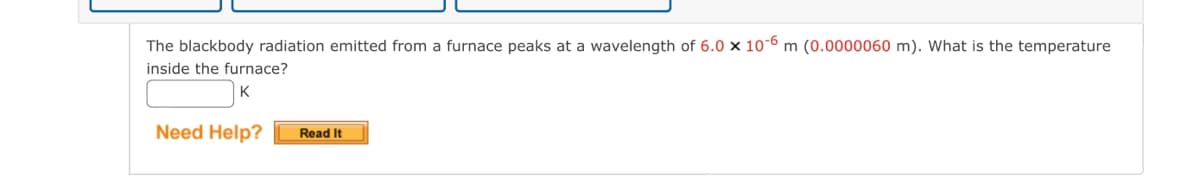 The blackbody radiation emitted from a furnace peaks at a wavelength of 6.0 x 10-6 m (0.0000060 m). What is the temperature
inside the furnace?
K
Need Help?
Read It