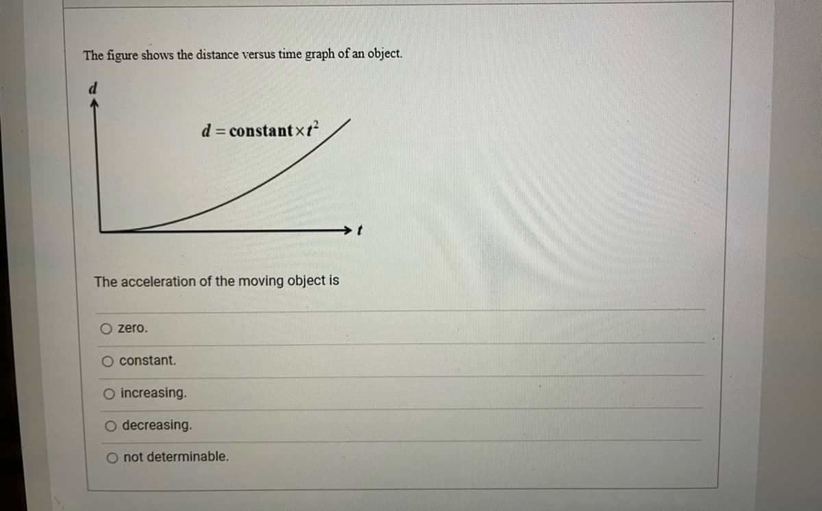The figure shows the distance versus time graph of an object.
d = constantxt?
The acceleration of the moving object is
O zero.
O constant.
O increasing.
O decreasing.
O not determinable.
