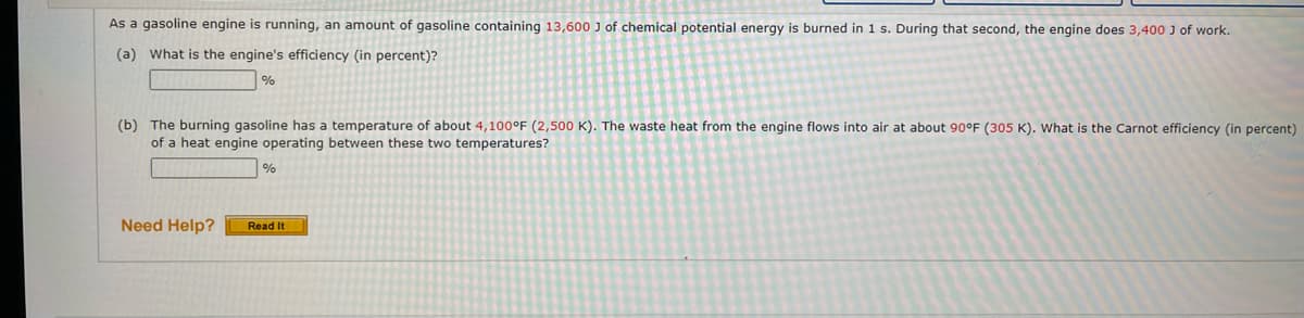 As a gasoline engine is running, an amount of gasoline containing 13,600 J of chemical potential energy is burned in 1 s. During that second, the engine does 3,400 J of work.
(a) What is the engine's efficiency (in percent)?
%
(b) The burning gasoline has a temperature of about 4,100°F (2,500 K). The waste heat from the engine flows into air at about 90°F (305 K). What is the Carnot efficiency (in percent)
of a heat engine operating between these two temperatures?
Need Help?
%
Read It