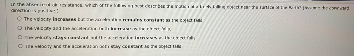 In the absence of air resistance, which of the following best describes the motion of a freely falling object near the surface of the Earth? (Assume the downward
direction is positive.)
O The velocity increases but the acceleration remains constant as the object falls.
O The velocity and the acceleration both increase as the object falls.
O The velocity stays constant but the acceleration increases as the object falls.
O The velocity and the acceleration both stay constant as the object falls.
