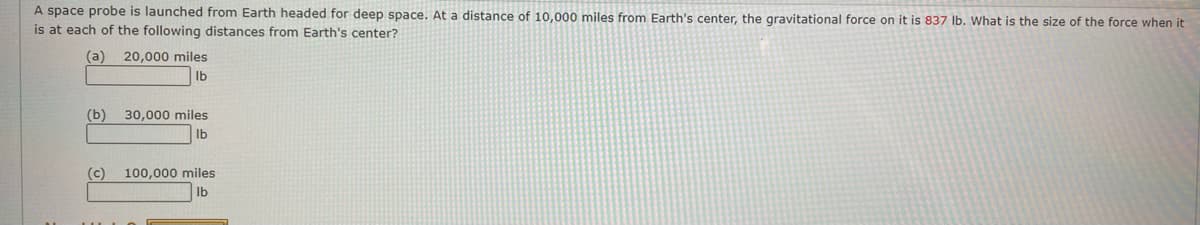 A space probe is launched from Earth headed for deep space. At a distance of 10,000 miles from Earth's center, the gravitational force on it is 837 lb. What is the size of the force when it
is at each of the following distances from Earth's center?
(a)
(b)
20,000 miles
lb
30,000 miles
lb
(c) 100,000 miles
Ib