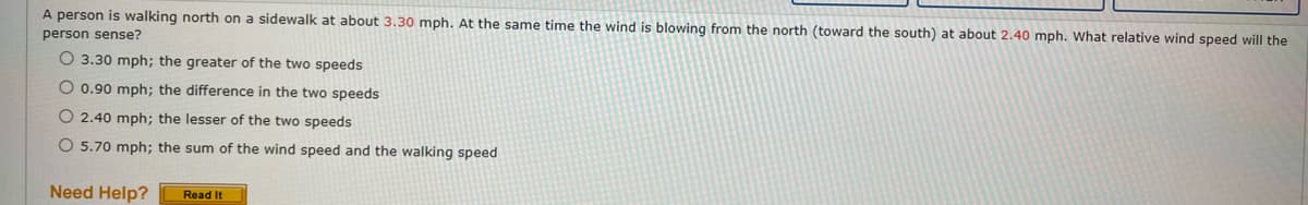 A person is walking north on a sidewalk at about 3.30 mph. At the same time the wind is blowing from the north (toward the south) at about 2.40 mph. What relative wind speed will the
person sense?
O 3.30 mph; the greater of the two speeds
O 0.90 mph; the difference in the two speeds
O 2.40 mph; the lesser of the two speeds
O 5.70 mph; the sum of the wind speed and the walking speed
Need Help?
Read It