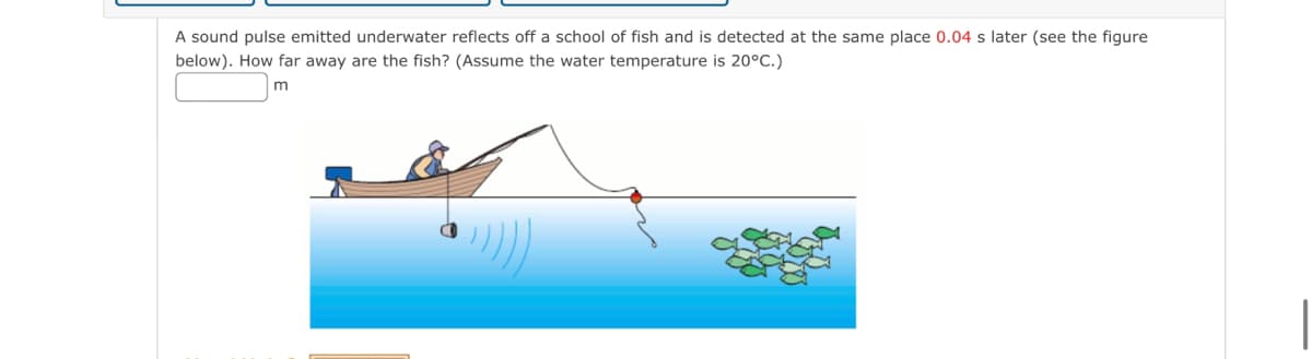 A sound pulse emitted underwater reflects off a school of fish and is detected at the same place 0.04 s later (see the figure
below). How far away are the fish? (Assume the water temperature is 20°C.)
m