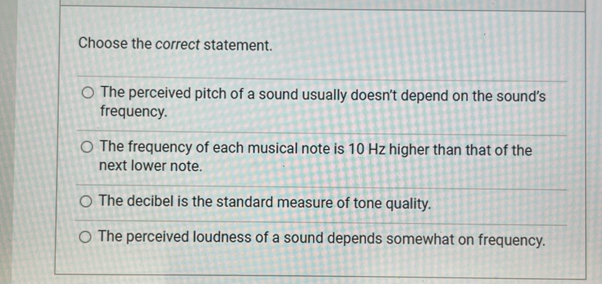 Choose the correct statement.
O The perceived pitch of a sound usually doesn't depend on the sound's
frequency.
O The frequency of each musical note is 10 Hz higher than that of the
next lower note.
O The decibel is the standard measure of tone quality.
O The perceived loudness of a sound depends somewhat on frequency.