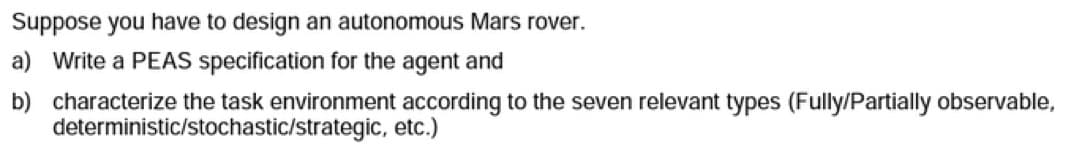 Suppose you have to design an autonomous Mars rover.
a) Write a PEAS specification for the agent and
b) characterize the task environment according to the seven relevant types (Fully/Partially observable,
deterministic/stochastic/strategic, etc.)