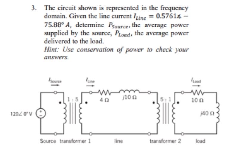 3. The circuit shown is represented in the frequency
domain. Given the line current Line = 0.57614 -
75.88° A, determine Psource, the average power
supplied by the source, PLoad, the average power
delivered to the load.
Hint: Use conservation of power to check your
answers.
120/0° V
Isource
Source transformer 1
M
402
j10 Ω
line
5:1
transformer 2
Load
www
100
j40 02
load