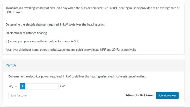 To maintain a dwelling steadily at 68°F on a day when the outside temperature is 30°F, heating must be provided at an average rate of
300 Btu/min.
Determine the electrical power required, in kW, to deliver the heating using:
(a) electrical-resistance heating,
(b) a heat pump whose coefficient of performance is 3.5,
(c) a reversible heat pump operating between hot and cold reservoirs at 68°F and 30°F, respectively.
Part A
Determine the electrical power required, in kW, to deliver the heating using electrical-resistance heating.
Wa
i
Save for Later
kW
Attempts: 0 of 4 used
Submit Answer