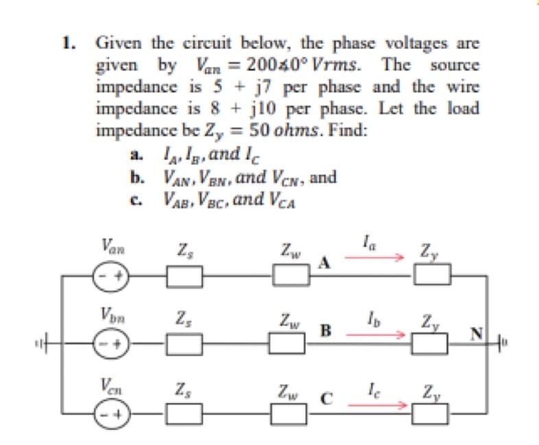 1.
Given the circuit below, the phase voltages are
given by Van = 20040° Vrms. The source
impedance is 5 + j7 per phase and the wire
impedance is 8 +j10 per phase. Let the load
impedance be Zy = 50 ohms. Find:
Van
Vin
Ven
a. II, and Ic
b.
c.
VAN, VBN, and VCN, and
VAB, VBC, and VCA
Z₂
Z₂
Z₂
Zw
Zw
Zw
B
C
le
N