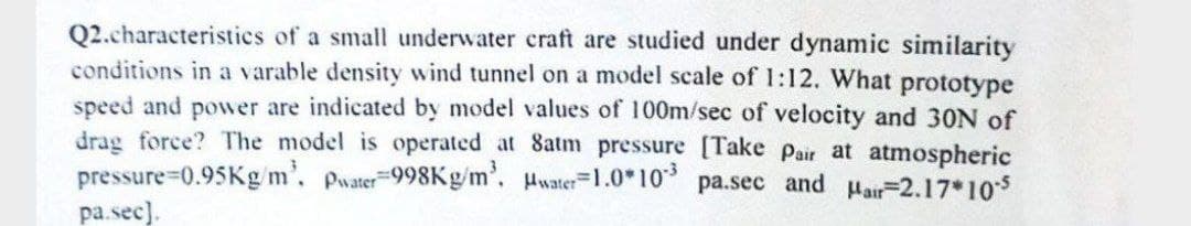 Q2.characteristics of a small underwater craft are studied under dynamic similarity
conditions in a varable density wind tunnel on a model scale of 1:12. What prototype
speed and power are indicated by model values of 100m/sec of velocity and 30N of
drag force? The model is operated at 8atm pressure [Take Pair at atmospheric
pressure-0.95Kg/m³, Pwater-998Kg/m³. Hwater 1.0*103 pa.sec and Hair-2.17*105
pa.sec].