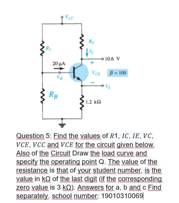 Vcc
RC
R1
o 10.6 V
20μΑ
VCE
B = 100
VE
RB
1.2 kn
Question 5: Find the values of R1, IC, IE, VC,
VCE, VCC andVCE for the circuit given below.
Also of the Circuit Draw the load curve and
specify the operating point Q. The value of the
resistance is that of your student number. is the
yalue in kQ of the last digit (if the corresponding
zero value is 3 kQ). Answers for a, b and c Find
separately, school number: 19010310069
www wwm
www
