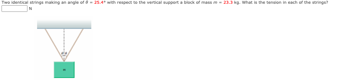 Two identical strings making an angle of 0 = 25.4° with respect to the vertical support a block of mass m = 23.3 kg. What is the tension in each of the strings?
