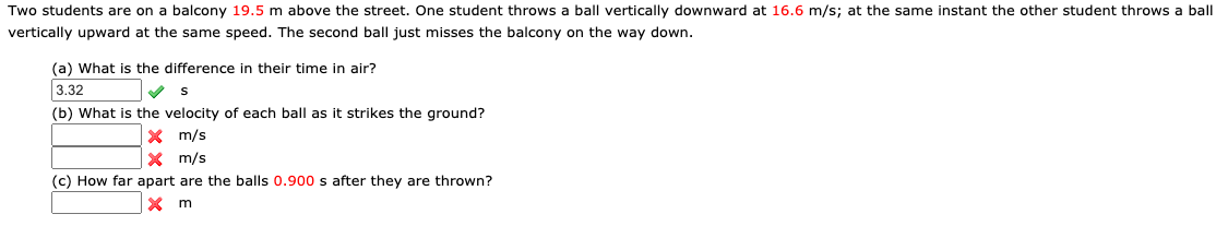 Two students are on a balcony 19.5 m above the street. One student throws a ball vertically downward at 16.6 m/s; at the same instant the other student throws a ball
vertically upward at the same speed. The second ball just misses the balcony on the way down.
(a) What is the difference in their time in air?
3.32
(b) What is the velocity of each ball as it strikes the ground?
X m/s
X m/s
(c) How far apart are the balls 0.900 s after they are thrown?
m
