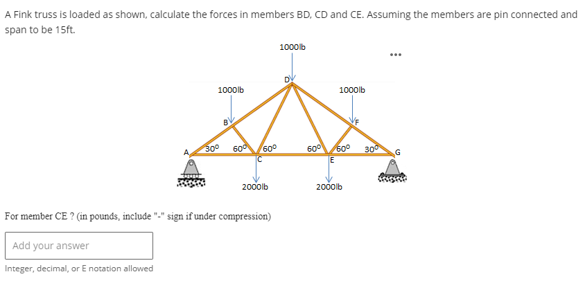 A Fink truss is loaded as shown, calculate the forces in members BD, CD and CE. Assuming the members are pin connected and
span to be 15ft.
1000lb
30⁰
60⁰
60⁰
с
2000lb
For member CE ? (in pounds, include "-" sign if under compression)
Add your answer
Integer, decimal, or E notation allowed
1000lb
1000lb
60⁰ 60⁰
E
2000lb
300
G