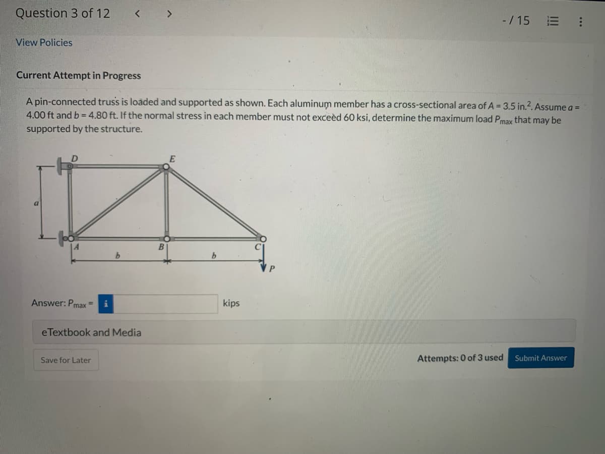 Question 3 of 12
View Policies
Current Attempt in Progress
Answer: Pmax=
eTextbook and Media
A pin-connected truss is loaded and supported as shown. Each aluminum member has a cross-sectional area of A = 3.5 in.². Assume a =
4.00 ft and b = 4.80 ft. If the normal stress in each member must not exceed 60 ksi, determine the maximum load Pmax that may be
supported by the structure.
Save for Later
b
-/15
kips
|||
Attempts: 0 of 3 used
***
Submit Answer