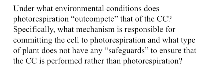 Under what environmental conditions does
photorespiration “outcompete" that of the CC?
Specifically, what mechanism is responsible for
committing the cell to photorespiration and what type
of plant does not have any "safeguards" to ensure that
the CC is performed rather than photorespiration?
