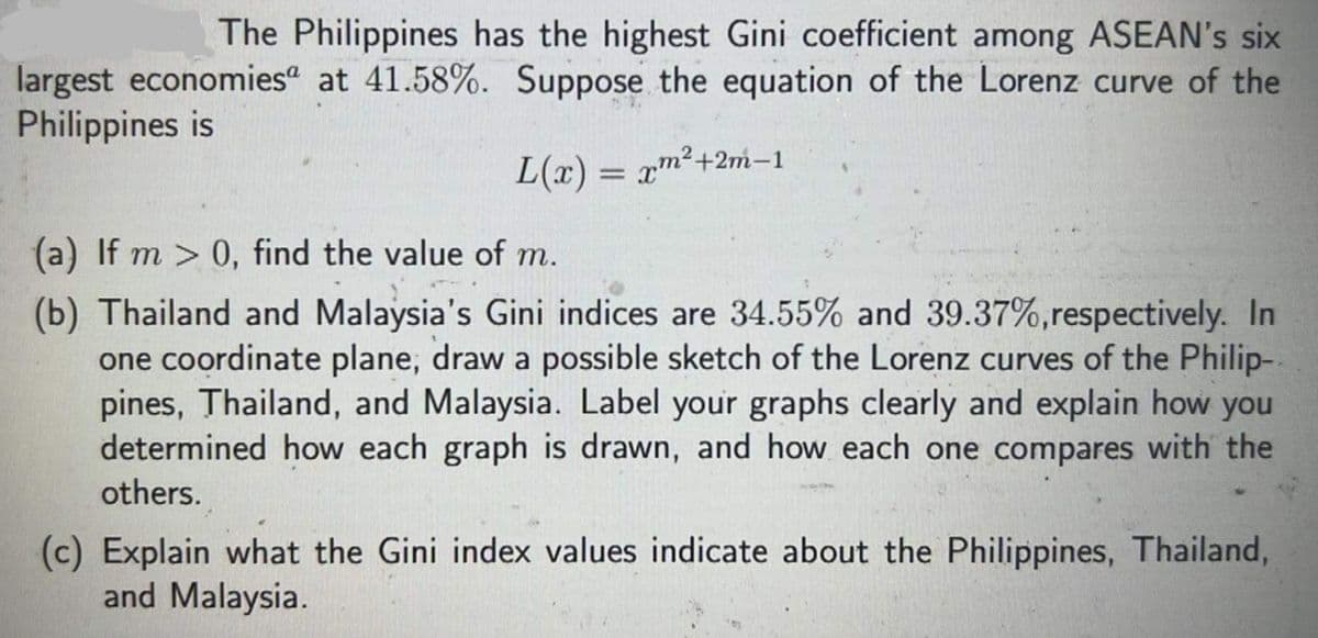 The Philippines has the highest Gini coefficient among ASEAN's six
largest economies“ at 41.58%. Suppose the equation of the Lorenz curve of the
Philippines is
L(r) = xm²+2m-1
(a) If m > 0, find the value of m.
(b) Thailand and Malaysia's Gini indices are 34.55% and 39.37%,respectively. In
one coordinate plane, draw a possible sketch of the Lorenz curves of the Philip-.
pines, Thailand, and Malaysia. Label your graphs clearly and explain how you
determined how each graph is drawn, and how each one compares with the
others.
(c) Explain what the Gini index values indicate about the Philippines, Thailand,
and Malaysia.
