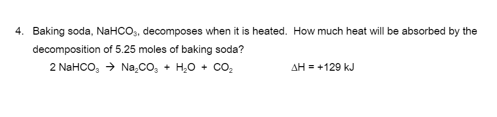 4. Baking soda, NaHCO3, decomposes when it is heated. How much heat will be absorbed by the
decomposition of 5.25 moles of baking soda?
2 NaHCO, > Na,CO, + H,O + CO2
AH = +129 kJ
