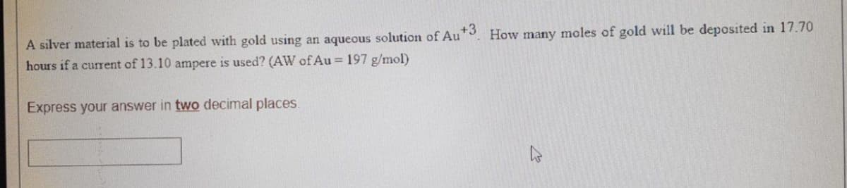 A silver material is to be plated with gold using an aqueous solution of Au+3. How many moles of gold will be deposited in 17.70
hours if a current of 13.10 ampere is used? (AW of Au = 197 g/mol)
Express your answer in two decimal places.
2