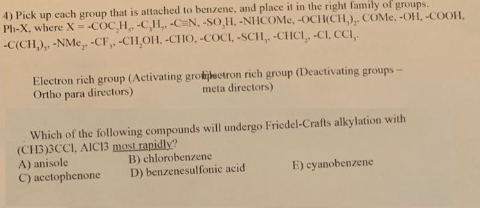 4) Pick up each group that is attached to benzene, and place it in the right family of groups.
Ph-X, where X = -COC H -C,H,, -C=N, -SO,H, -NHCOME, -OCH(CH,),. COME, -OH, -COOH,
-C(CH,), -NMe, -CF,, -CH OH, -CHO, -COCI, -SCH, -CHCI,, -CI, CCI,
%3D
Electron rich group (Activating grotijlectron rich group (Deactivating groups-
Ortho para directors)
meta directors)
Which of the following compounds will undergo Friedel-Crafts alkylation with
(CH3)3CCI, AIC13 most rapidly?
A) anisole
C) acetophenone
B) chlorobenzene
D) benzenesulfonic acid
E) cyanobenzene
