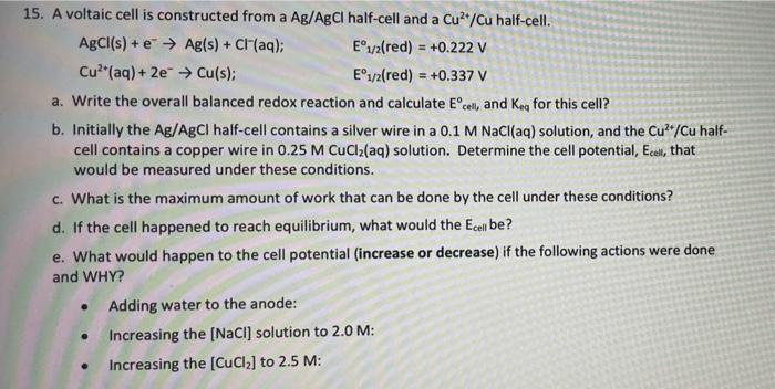 15. A voltaic cell is constructed from a Ag/AgCI half-cell and a Cu"/Cu half-cell.
AgCl(s) + e > Ag(s) + Cr(aq);
E°1/2(red) = +0.222 V
Cu*"(aq) + 2e > Cu(s);
E°1/2(red) = +0.337 V
a. Write the overall balanced redox reaction and calculate E°cell, and Keg for this cell?
b. Initially the Ag/AgCI half-cell contains a silver wire in a 0.1 M NACI(aq) solution, and the Cu"/Cu half-
cell contains a copper wire in 0.25 M CuCl2(aq) solution. Determine the cell potential, Ecell, that
would be measured under these conditions.
c. What is the maximum amount of work that can be done by the cell under these conditions?
d. If the cell happened to reach equilibrium, what would the Ecel be?
e. What would happen to the cell potential (increase or decrease) if the following actions were done
and WHY?
Adding water to the anode:
Increasing the (NaCI] solution to 2.0 M:
Increasing the [CuCla] to 2.5 M:
