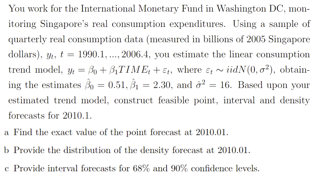 You work for the International Monetary Fund in Washington DC, mon-
itoring Singapore's real consumption expenditures. Using a sample of
quarterly real consumption data (measured in billions of 2005 Singapore
dollars), Yt, t =
1990.1,
2006.4, you estimate the linear consumption
....
trend model, Yt = Bo + B1TIME + Et, where & ~
iidN(0, o²), obtain-
ing the estimates Bo = 0.51, B1
2.30, and ô?
16. Based upon your
estimated trend model, construct feasible point, interval and density
forecasts for 2010.1.
a Find the exact value of the point forecast
2010.01.
b Provide the distribution of the density forecast at 2010.01.
c Provide interval forecasts for 68% and 90% confidence levels.

