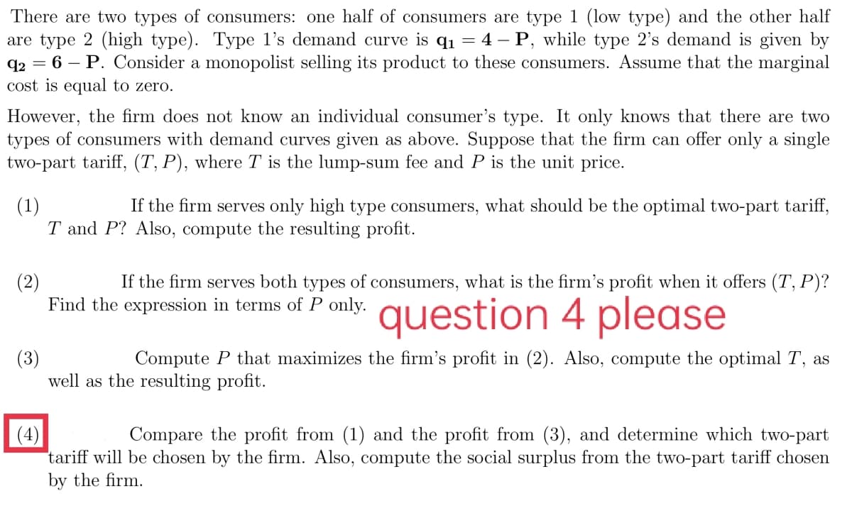 There are two types of consumers: one half of consumers are type 1 (low type) and the other half
are type 2 (high type). Type l's demand curve is q1 = 4 – P, while type 2's demand is given by
q2 = 6 – P. Consider a monopolist selling its product to these consumers. Assume that the marginal
cost is equal to zero.
However, the firm does not know an individual consumer's type. It only knows that there are two
types of consumers with demand curves given as above. Suppose that the firm can offer only a single
two-part tariff, (T, P), where T is the lump-sum fee and P is the unit price.
(1)
T and P? Also, compute the resulting profit.
If the firm serves only high type consumers, what should be the optimal two-part tariff,
If the firm serves both types of consumers, what is the firm's profit when it offers (T, P)?
(2)
Find the expression in terms of P only.
question 4 please
(3)
well as the resulting profit.
Compute P that maximizes the firm's profit in (2). Also, compute the optimal T, as
(4)
tariff will be chosen by the firm. Also, compute the social surplus from the two-part tariff chosen
by the firm.
Compare the profit from (1) and the profit from (3), and determine which two-part
