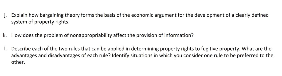 j. Explain how bargaining theory forms the basis of the economic argument for the development of a clearly defined
system of property rights.
k. How does the problem of nonappropriability affect the provision of information?
I. Describe each of the two rules that can be applied in determining property rights to fugitive property. What are the
advantages and disadvantages of each rule? ldentify situations in which you consider one rule to be preferred to the
other.
