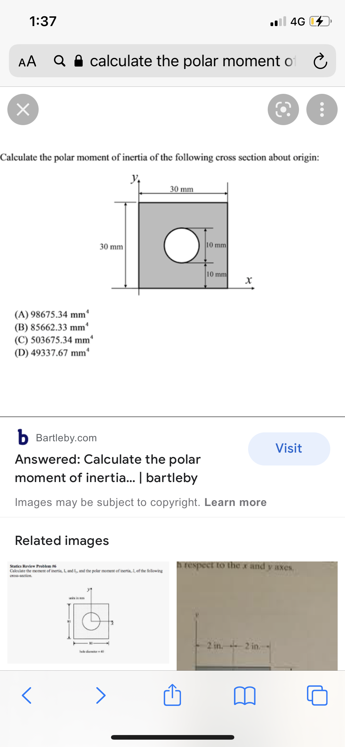 1:37
l 4G D
AA
Q A calculate the polar moment of C
Calculate the polar moment of inertia of the following cross section about origin:
30 mm
30 mm
10 mm
10 mm
(A) 98675.34 mm'
(B) 85662.33 mm'
(C) 503675.34 mm
(D) 49337.67 mm*
b Bartleby.com
Visit
Answered: Calculate the polar
moment of inertia... | bartleby
Images may be subject to copyright. Learn more
Related images
Statics Review Problem a6
Caleulate the moment of inertia, I, and L,, and the polar moment of inertia, J, of the following
cross-socticn.
respect to the x and y axes,
unia in n
2 in. 2 in.
hole dareter 40
>
