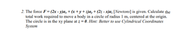 2. The force F- (2x - y)a₂ + (x+y+z)a, + (22-x)a, [Newtons] is given. Calculate the
total work required to move a body in a circle of radius 1 m, centered at the origin.
The circle is in the xy plane at z=0. Hint: Better to use Cylindrical Coordinates
System