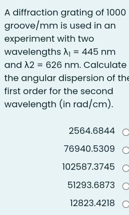 A diffraction grating of 1000
groove/mm is used in an
experiment with two
wavelengths A1 = 445 nm
and 12 = 626 nm. Calculate
the angular dispersion of the
first order for the second
wavelength (in rad/cm).
2564.6844 C
76940.5309 C
102587.3745 C
51293.6873 C
12823.4218 C
