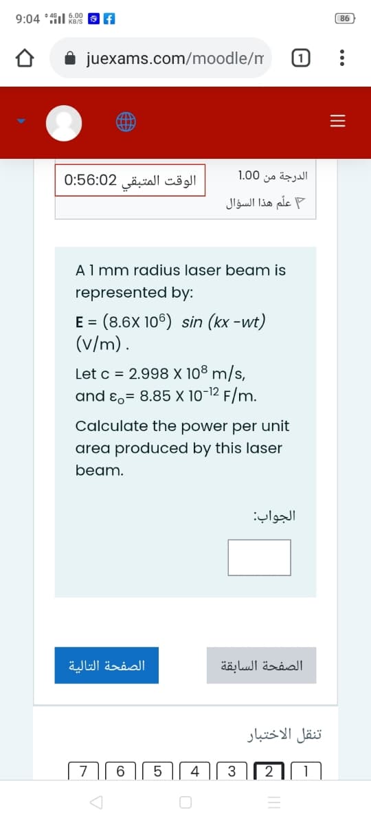 9:04 *il RBS
6.00
86
juexams.com/moodle/m
1
الوقت المتبقی 0:56:02
الدرجة من 0 1.0
علم هذا السؤال
Almm radius laser beam is
represented by:
E = (8.6X 106) sin (kx -wt)
(v/m).
Let c = 2.998 X 108 m/s,
and ɛ,= 8.85 X 10-12 F/m.
Calculate the power per unit
area produced by this laser
beam.
الجواب:
الصفحة التالية
الصفحة السابقة
تنقل الاختبار
6
4
